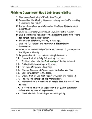 4 | P a g e K n i t F a b r i c s F i n i s h i n g
Page 4 of 101 ‡gv: wgRvbyi ingvb Bw_Iwcqv Chaity Composite Ltd
Finishing Department Head Job Responsibility:
1. Planning & Monitoring of Production Target.
2. Ensure that the Quality Standard is being met by Forecasting
& reviewing the result.
3. Develop Discipline, by implementing the Rules &Regulation in
Department.
4. Ensure acceptable Quality level (AQL) in textile manner.
5. Give a continuous guidance to the Executive, along with others
for target fabric specification.
6. Supervision constantly to Grey & Final QC.
7. Give the full support the Research & Development
Department.
8. Make a continuous study of work improvement & give report to
the higher authority.
9. Response & act in the customer complain & query.
10. Ensure that all safety followed by the team.
11. Continuously study the Cost saving of the Department.
12. Enthusiastic to wastage utilization.
13. Optimize Manpower Utilization.
14. Worker Turnover & Absenteeism control as per Plan.
15. Skill Development in the Floor.
16. Ensure that all Lab test Report (Physical) are recorded.
17. Follow the concept of Top Management.
18. Regularly held a meeting to all people once in a week/ Time
to time.
19. Co-ordination with all departments all quality parameter
inform time to time all department.
20. Check the hold fabric & give decision quickly.
 