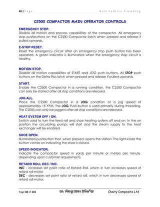 40 | P a g e K n i t F a b r i c s F i n i s h i n g
Page 40 of 101 ‡gv: wgRvbyi ingvb Bw_Iwcqv Chaity Composite Ltd
C2500 COMPACTOR MAIN OPERATOR CONTROLS
EMERGENCY STOP.
Disable all motion and process capabilities of the compactor. All emergency
stop pushbuttons on the C2500 Compactor latch when pressed and release if
pulled upwards.
E-STOP RESET.
Reset the emergency circuit after an emergency stop push button has been
operated. A green indicator is illuminated when the emergency stop circuit is
healthy.
MOTION STOP.
Disable all motion capabilities of START and JOG push buttons. All STOP push
buttons on the Delta Plus latch when pressed and release if pulled upwards.
START.
Enable the C2500 Compactor in a running condition, the C2500 Compactor
can only be started after all stop conditions are released.
JOG ALL.
Place the C2500 Compactor in a JOG condition at a jog speed of
approximately 15 YPM. The JOG Push-button is used primarily during threading.
The C2000 can only be jogged after all stop conditions are released.
HEAT SYSTEM OFF / ON.
Switch used to turn the feed roll and shoe heating system off and on. In the on
position the circulating pumps will start and the steam supply to the heat
exchanger will be enabled.
SHOE OPEN.
Illuminated pushbutton that, when pressed, opens the station. The light inside the
button comes on indicating the shoe is closed.
SPEED INDICATOR.
Indicate the compactor speed in yards per minute or meters per minute,
depending upon customer requirements.
RETARD ROLL DEC / INC.
INC - increases set point ratio of Retard Roll, which in turn increases speed of
retard roll motor
DEC - decreases set point ratio of retard roll, which in turn decreases speed of
retard roll motor.
 