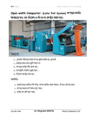43 | P a g e K n i t F a b r i c s F i n i s h i n g
Page 43 of 101 ‡gv: wgRvbyi ingvb Bw_Iwcqv Chaity Composite Ltd
Open width Compactor: (Lafer Felt System) Kvc‡oi gPwib
Avei‡bi Rb¨ Ges wms‡KR I wRGmGg †Kv›Uªj Kivi Rb¨|
¸iæZ¡c~Y©:
1. eøvs‡KU wmUv‡gi Kvi‡Y Kvco LyeB gmwib nq| eøvs‡KU
2. e¨env‡i †Zgb †Kvb SzwK _v‡K bv|
3. Kvc‡oi mvBR wVK ivLv hvq|
4. Acv‡iwUs wmmUvg LyeB mnR|
5. wms‡KR ‡Kv›Uªj fvj nq|
mZK©Zv:
1. ‡mjvB Qvov †gwk‡b wMU w`‡q, Kvco ‡gwk‡b cÖ‡ek Kiv‡j, †Ucjb bó n‡q hv‡e|
2. Kvc‡o Afvi K‡¤úKkb n‡Z cv‡i|
3. mvBR Kg †ewk n‡Z cv‡i|
 