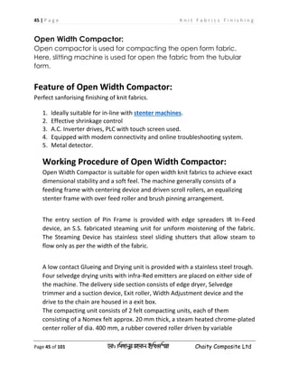 45 | P a g e K n i t F a b r i c s F i n i s h i n g
Page 45 of 101 ‡gv: wgRvbyi ingvb Bw_Iwcqv Chaity Composite Ltd
Open Width Compactor:
Open compactor is used for compacting the open form fabric.
Here, slitting machine is used for open the fabric from the tubular
form.
Feature of Open Width Compactor:
Perfect sanforising finishing of knit fabrics.
1. Ideally suitable for in-line with stenter machines.
2. Effective shrinkage control
3. A.C. Inverter drives, PLC with touch screen used.
4. Equipped with modem connectivity and online troubleshooting system.
5. Metal detector.
Working Procedure of Open Width Compactor:
Open Width Compactor is suitable for open width knit fabrics to achieve exact
dimensional stability and a soft feel. The machine generally consists of a
feeding frame with centering device and driven scroll rollers, an equalizing
stenter frame with over feed roller and brush pinning arrangement.
The entry section of Pin Frame is provided with edge spreaders IR In-Feed
device, an S.S. fabricated steaming unit for uniform moistening of the fabric.
The Steaming Device has stainless steel sliding shutters that allow steam to
flow only as per the width of the fabric.
A low contact Glueing and Drying unit is provided with a stainless steel trough.
Four selvedge drying units with infra-Red emitters are placed on either side of
the machine. The delivery side section consists of edge dryer, Selvedge
trimmer and a suction device, Exit roller, Width Adjustment device and the
drive to the chain are housed in a exit box.
The compacting unit consists of 2 felt compacting units, each of them
consisting of a Nomex felt approx. 20 mm thick, a steam heated chrome-plated
center roller of dia. 400 mm, a rubber covered roller driven by variable
 