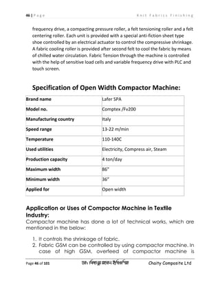 46 | P a g e K n i t F a b r i c s F i n i s h i n g
Page 46 of 101 ‡gv: wgRvbyi ingvb Bw_Iwcqv Chaity Composite Ltd
frequency drive, a compacting pressure roller, a felt tensioning roller and a felt
centering roller. Each unit is provided with a special anti-fiction sheet type
shoe controlled by an electrical actuator to control the compressive shrinkage.
A fabric cooling roller is provided after second felt to cool the fabric by means
of chilled water circulation. Fabric Tension through the machine is controlled
with the help of sensitive load cells and variable frequency drive with PLC and
touch screen.
Specification of Open Width Compactor Machine:
Brand name Lafer SPA
Model no. Comptex /Fv200
Manufacturing country Italy
Speed range 13-22 m/min
Temperature 110-140C
Used utilities Electricity, Compress air, Steam
Production capacity 4 ton/day
Maximum width 86”
Minimum width 36”
Applied for Open width
Application or Uses of Compactor Machine in Textile
Industry:
Compactor machine has done a lot of technical works, which are
mentioned in the below:
1. It controls the shrinkage of fabric.
2. Fabric GSM can be controlled by using compactor machine. In
case of high GSM, overfeed of compactor machine is
 