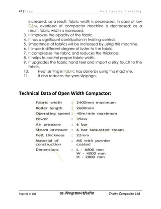 47 | P a g e K n i t F a b r i c s F i n i s h i n g
Page 47 of 101 ‡gv: wgRvbyi ingvb Bw_Iwcqv Chaity Composite Ltd
increased; as a result, fabric width is decreased. In case of low
, overfeed of compactor machine is decreased; as aGSM
result, fabric width is increased.
3. It improves the opacity of the fabric.
4. It has a significant contribution in twisting control.
5. Smoothness of fabrics will be increased by using this machine.
6. It imports different degree of luster to the fabric.
7. It compresses the fabric and reduces the thickness.
8. It helps to control proper fabric width.
9. It upgrades the fabric hand feel and import a silky touch to the
fabric.
10. Heat setting in has done by using this machine.fabric
11. It also reduces the yarn slippage.
Technical Data of Open Width Compactor:
 