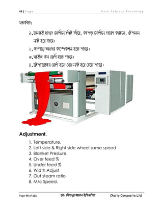 49 | P a g e K n i t F a b r i c s F i n i s h i n g
Page 49 of 101 ‡gv: wgRvbyi ingvb Bw_Iwcqv Chaity Composite Ltd
mZK©Zv:
1.‡mjvB Qvov †gwk‡b wMU w`‡q, Kvco ‡gwk‡b cÖ‡ek Kiv‡j, †Ucjb
bó n‡q hv‡e|
2.Kvc‡o Afvi K‡¤úKkb n‡Z cv‡i|
3.mvBR Kg †ewk n‡Z cv‡i|
4.‡Ucv‡iPvi †ewk n‡j †mW bó n‡q †h‡Z cv‡i|
Adjustment.
1. Temperature.
2. Left side & Right side wheel same speed
3. Blanket Pressure.
4. Over feed %
5. Under feed %
6. Width Adjust
7. Out steam ratio
8. M/c Speed.
 