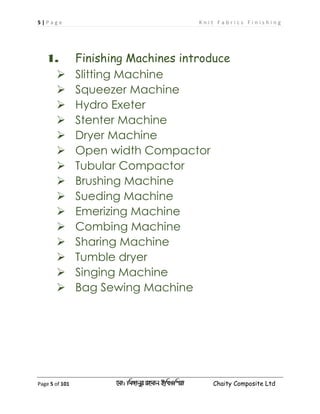 5 | P a g e K n i t F a b r i c s F i n i s h i n g
Page 5 of 101 ‡gv: wgRvbyi ingvb Bw_Iwcqv Chaity Composite Ltd
1. Finishing Machines introduce
 Slitting Machine
 Squeezer Machine
 Hydro Exeter
 Stenter Machine
 Dryer Machine
 Open width Compactor
 Tubular Compactor
 Brushing Machine
 Sueding Machine
 Emerizing Machine
 Combing Machine
 Sharing Machine
 Tumble dryer
 Singing Machine
 Bag Sewing Machine
 