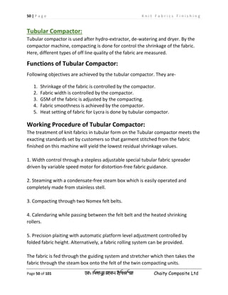 50 | P a g e K n i t F a b r i c s F i n i s h i n g
Page 50 of 101 ‡gv: wgRvbyi ingvb Bw_Iwcqv Chaity Composite Ltd
Tubular Compactor:
Tubular compactor is used after hydro-extractor, de-watering and dryer. By the
compactor machine, compacting is done for control the shrinkage of the fabric.
Here, different types of off line quality of the fabric are measured.
Functions of Tubular Compactor:
Following objectives are achieved by the tubular compactor. They are-
1. Shrinkage of the fabric is controlled by the compactor.
2. Fabric width is controlled by the compactor.
3. GSM of the fabric is adjusted by the compacting.
4. Fabric smoothness is achieved by the compactor.
5. Heat setting of fabric for Lycra is done by tubular compactor.
Working Procedure of Tubular Compactor:
The treatment of knit fabrics in tubular form on the Tubular compactor meets the
exacting standards set by customers so that garment stitched from the fabric
finished on this machine will yield the lowest residual shrinkage values.
1. Width control through a stepless adjustable special tubular fabric spreader
driven by variable speed motor for distortion-free fabric guidance.
2. Steaming with a condensate-free steam box which is easily operated and
completely made from stainless stell.
3. Compacting through two Nomex felt belts.
4. Calendaring while passing between the felt belt and the heated shrinking
rollers.
5. Precision plaiting with automatic platform level adjustment controlled by
folded fabric height. Alternatively, a fabric rolling system can be provided.
The fabric is fed through the guiding system and stretcher which then takes the
fabric through the steam box onto the felt of the twin compacting units.
 