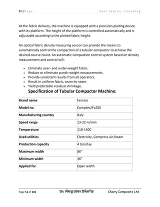 51 | P a g e K n i t F a b r i c s F i n i s h i n g
Page 51 of 101 ‡gv: wgRvbyi ingvb Bw_Iwcqv Chaity Composite Ltd
At the fabric delivery, the machine is equipped with a precision plaiting device
with its platform. The height of the platform is controlled automatically and is
adjustable according to the plaited fabric height.
An optical fabric density measuring sensor can provide the means to
automatically control the compaction of a tubular compactor to achieve the
desired course count. An automatic compaction control system based on density
measurement and control will:
 Eliminate over- and under-weight fabric.
 Reduce or eliminate punch-weight measurements.
 Provide consistent results from all operators.
 Result in uniform fabric, seam-to-seam.
 Yield predictable residual shrinkage.
Specification of Tubular Compactor Machine:
Brand name Ferraro
Model no. Comptex/Fv200
Manufacturing country Italy
Speed range 13-22 m/min
Temperature 110-140C
Used utilities Electricity, Compress air,Steam
Production capacity 4 ton/day
Maximum width 86”
Minimum width 36”
Applied for Open width
 