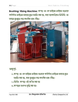 53 | P a g e K n i t F a b r i c s F i n i s h i n g
Page 53 of 101 ‡gv: wgRvbyi ingvb Bw_Iwcqv Chaity Composite Ltd
Brushing/ Rising Machine: Kvco Gi GK mvB‡Wi dvBevi ¸‡jv‡K
KvD›Uvi dvB‡ji mvnv‡h¨ Zz‡j gmwib Kiv nq, hvnv g¨vKvwb‡Kj wdwbwms Gi
gva¨‡g ZzjZz‡j K‡i KvswLZ j‡ÿ †cŠ‡Q|
¸iæZ¡c~Y©:
1.Kvco Gi GK mvB‡Wi dvBevi ¸‡jv‡K KvD›Uvi dvB‡ji mvnv‡h¨ Zz‡j
gmwib Kiv nq, hvnv ZzjZz‡j K‡i KvswLZ j‡ÿ †cŠ‡Q|
2.wdwjm Kvc‡o GB cÖwµq Kiv nq
3.Kvc‡oi ¸bvMb e„w× Kiv nq|
 