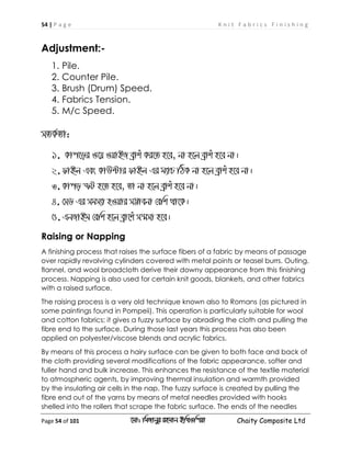 54 | P a g e K n i t F a b r i c s F i n i s h i n g
Page 54 of 101 ‡gv: wgRvbyi ingvb Bw_Iwcqv Chaity Composite Ltd
Adjustment:-
1. Pile.
2. Counter Pile.
3. Brush (Drum) Speed.
4. Fabrics Tension.
5. M/c Speed.
mZK©Zv:
1. Kvc‡oi I‡q IqvBR eªvku Ki‡Z n‡e, bv n‡j eªvku n‡e bv|
2.dvBj Ges KvD›Uvi dvBj Gi g¨vP wVK bv n‡j eªvku n‡e bv|
3.Kvco ùU n‡Z n‡e, Zv bv n‡j eªvku n‡e bv|
4. †mW Gi mgm¨v nIqvi m¤¢vebv †ewk _v‡K|
5.GbRvBg †ewk n‡j eªv‡ku m¯§mv n‡e|
Raising or Napping
A finishing process that raises the surface fibers of a fabric by means of passage
over rapidly revolving cylinders covered with metal points or teasel burrs. Outing,
flannel, and wool broadcloth derive their downy appearance from this finishing
process. Napping is also used for certain knit goods, blankets, and other fabrics
with a raised surface.
The raising process is a very old technique known also to Romans (as pictured in
some paintings found in Pompeii). This operation is particularly suitable for wool
and cotton fabrics; it gives a fuzzy surface by abrading the cloth and pulling the
fibre end to the surface. During those last years this process has also been
applied on polyester/viscose blends and acrylic fabrics.
By means of this process a hairy surface can be given to both face and back of
the cloth providing several modifications of the fabric appearance, softer and
fuller hand and bulk increase. This enhances the resistance of the textile material
to atmospheric agents, by improving thermal insulation and warmth provided
by the insulating air cells in the nap. The fuzzy surface is created by pulling the
fibre end out of the yarns by means of metal needles provided with hooks
shelled into the rollers that scrape the fabric surface. The ends of the needles
 