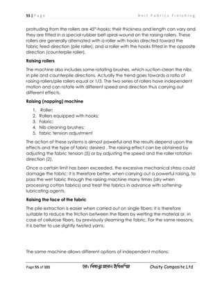 55 | P a g e K n i t F a b r i c s F i n i s h i n g
Page 55 of 101 ‡gv: wgRvbyi ingvb Bw_Iwcqv Chaity Composite Ltd
protruding from the rollers are 45°-hooks; their thickness and length can vary and
they are fitted in a special rubber belt spiral-wound on the raising rollers. These
rollers are generally alternated with a roller with hooks directed toward the
fabric feed direction (pile roller), and a roller with the hooks fitted in the opposite
direction (counterpile roller).
Raising rollers
The machine also includes some rotating brushes, which suction-clean the nibs
in pile and counterpile directions. Actually the trend goes towards a ratio of
raising rollers/pile rollers equal or 1/3. The two series of rollers have independent
motion and can rotate with different speed and direction thus carrying out
different effects.
Raising (napping) machine
1. Roller;
2. Rollers equipped with hooks;
3. Fabric;
4. Nib cleaning brushes;
5. fabric tension adjustment
The action of these systems is almost powerful and the results depend upon the
effects and the type of fabric desired . The raising effect can be obtained by
adjusting the fabric tension (5) or by adjusting the speed and the roller rotation
direction (2).
Once a certain limit has been exceeded, the excessive mechanical stress could
damage the fabric: it is therefore better, when carrying out a powerful raising, to
pass the wet fabric through the raising machine many times (dry when
processing cotton fabrics) and treat the fabrics in advance with softening-
lubricating agents.
Raising the face of the fabric
The pile extraction is easier when carried out on single fibers: it is therefore
suitable to reduce the friction between the fibers by wetting the material or, in
case of cellulose fibers, by previously steaming the fabric. For the same reasons,
it is better to use slightly twisted yarns.
The same machine allows different options of independent motions:
 