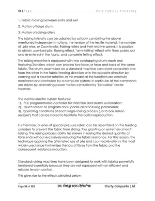 56 | P a g e K n i t F a b r i c s F i n i s h i n g
Page 56 of 101 ‡gv: wgRvbyi ingvb Bw_Iwcqv Chaity Composite Ltd
1. Fabric moving between entry and exit
2. Motion of large drum
3. Motion of raising rollers
The raising intensity can be adjusted by suitably combining the above
mentioned independent motions, the tension of the textile material, the number
of .pile wise. or Counterpile. Raising rollers and their relative speed. It is possible
to obtain .combed pile. Raising effect, "semi-felting" effect with fibres pulled out
and re-entered in the fabric, and complete felting effect.
The raising machine is equipped with two overlapping drums each one
featuring 24 rollers, which can process two faces or face and back of the same
fabric. The drums assembled on a standard machine can rotate separately one
from the other in the fabric feeding direction or in the opposite direction by
carrying out a counter rotation. In this model all the functions are carefully
monitored and controlled by a computer system; in particular all the commands
are driven by alternating power motors controlled by "Sensorless" vector
inverters.
The control electric system features:
1). PLC programmable controller for machine and alarms automation;
2). Touch screen to program and update all processing parameters;
3). Operating conditions of each single raising process (up to one million.
recipes") that can be stored to facilitate the batch reproduction.
Furthermore, a series of special pressure rollers can be assembled on the feeding
cylinders to prevent the fabric from sliding, thus granting an extremely smooth
raising. The raising process ability lies merely in raising the desired quantity of
fibre ends without excessively reducing the fabric resistance. For this reason, the
technique applying the alternated use of pile and counterpile rollers is the most
widely used since it minimizes the loss of fibres from the fabric and the
consequent resistance reduction.
Standard raising machines have been designed to work with fabrics powerfully
tensioned essentially because they are not equipped with an efficient and
reliable tension control.
This gives rise to the effects detailed below:
 