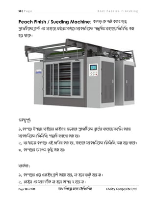 58 | P a g e K n i t F a b r i c s F i n i s h i n g
Page 58 of 101 ‡gv: wgRvbyi ingvb Bw_Iwcqv Chaity Composite Ltd
Peach Finish / Sueding Machine: Kvco †K ùU Kivi Rb¨
cøvmwU‡Ki eªvkvu Gi mvnv‡h¨ Nl©‡bi gva¨‡g g¨vKvwb‡Kj c×wZi mvnv‡h¨ wdwbwms Kiv
n‡q _v‡K|
¸iæZ¡c~Y©:
1.Kvc‡o Dc‡ii mvB‡Wi dvBevi ¸‡jv‡K cøvmwU‡Kj eªv‡kui mvnv‡h¨ gmwib Kivi
g¨vKvwb‡Kj wdwbwms c×wZ e¨envi Kiv nq|
2. me ai‡bi Kvc‡o GB cÖwµq Kiv nq, hvnv‡K g¨vKvwb‡Kj wdwbwms ejv n‡q _v‡K|
3. Kvc‡oi ¸bvMb e„w× Kiv nq|
mZK©Zv:
1. Kvc‡oi I‡q IqvBR eªvku Ki‡Z n‡e, bv n‡j md&U n‡e bv|
2. dvBj Gi g¨vP wVK bv n‡j Kvco m n‡e bv|
 