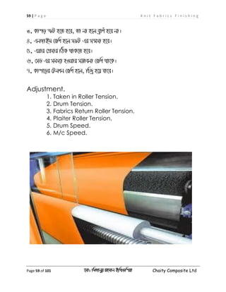 59 | P a g e K n i t F a b r i c s F i n i s h i n g
Page 59 of 101 ‡gv: wgRvbyi ingvb Bw_Iwcqv Chaity Composite Ltd
3. Kvco ùU n‡Z n‡e, Zv bv n‡j eªvku n‡e bv|
4. GbRvBg †ewk n‡j mdU Gi m¯§mv n‡e|
5. Gqvi †cÖmvi wVK _vK‡Z n‡e|
6. †mW Gi mgm¨v nIqvi m¤¢vebv †ewk _v‡K|
7. Kvc‡oi †Ubkb †ewk n‡j, wP`ª n‡q hv‡e|
Adjustment.
1. Taken in Roller Tension.
2. Drum Tension.
3. Fabrics Return Roller Tension.
4. Plaiter Roller Tension.
5. Drum Speed.
6. M/c Speed.
 