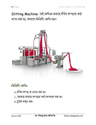6 | P a g e K n i t F a b r i c s F i n i s h i n g
Page 6 of 101 ‡gv: wgRvbyi ingvb Bw_Iwcqv Chaity Composite Ltd
Slitting Machine: ‡hB †gwk‡bi mvnv‡h¨ wUDe Kvco‡K †K‡U
I‡cb Kiv nq, Zvnv‡K wmwjwUs †gwkb e‡j|
wmwjwUs †gwkb:
1.wUDe Kvco †K I‡cb Kiv nq|
2.c¨vWv‡i mvnv‡h¨ Kvc‡oi cvwb AcmviY Kiv nq|
3.UzBó K›Uªj Kiv|
 
