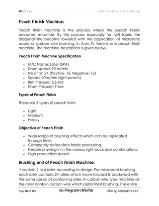 60 | P a g e K n i t F a b r i c s F i n i s h i n g
Page 60 of 101 ‡gv: wgRvbyi ingvb Bw_Iwcqv Chaity Composite Ltd
Peach Finish Machine:
Peach finish machine is the process where the peach fabric
becomes smoother. By this process especially for twill fabric the
diagonal line become lowered with the application of microsand
paper or carbon wire brushing. In Auto TL there is one peach finish
machine. The machine description is given below.
Peach Finish Machine Specification
 M/C Name: Lafer (SPA)
 Drum speed: 90 m/min
 No of r/r: 24 (Positive- 12, Negative- 12)
 Speed: 20m/min (light peach)
 Belt Pressure: 2.6 bar
 Drum Pressure: 9 bar
Types of Peach Finish
There are 3 types of peach finish
 Light
 Medium
 Heavy
Objective of Peach Finish
 Wide range of brushing effects which can be replicated
through time.
 Completely defect-free fabric processing.
 Flexible drawing-in in the various right-back side combinations.
 High production speed.
Brushing unit of Peach Finish Machine:
It contain 2 to 6 roller according to design. For microsand brushing
each roller contains 24 rollers which move forward & backward with
the same speed of containing roller. In carbon wire type machine all
the roller contain carbon wire which performed brushing. The entire
 
