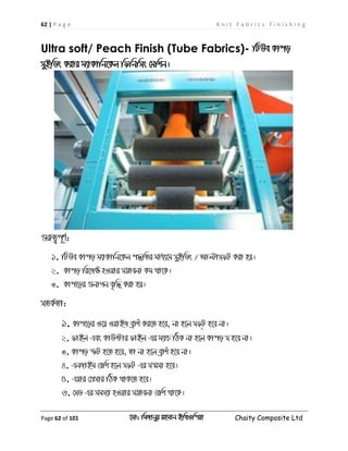 62 | P a g e K n i t F a b r i c s F i n i s h i n g
Page 62 of 101 ‡gv: wgRvbyi ingvb Bw_Iwcqv Chaity Composite Ltd
Ultra soft/ Peach Finish (Tube Fabrics)- wUDe Kvco
myBwWs Kivi g¨vKvwb‡Kj wdwbwms †gwkb|
¸iæZ¡c~Y©:
1. wUDe Kvco g¨vKvwb‡Kj c×wZi gva¨‡g myBwWs / AvëvmdU Kiv nq|
2. Kvco wi‡R± nIqvi m¤¢vebv Kg _v‡K|
3. Kvc‡oi ¸bvMb e„w× Kiv nq|
mZK©Zv:
1. Kvc‡oi I‡q IqvBR eªvku Ki‡Z n‡e, bv n‡j md&U n‡e bv|
2. dvBj Ges KvD›Uvi dvBj Gi g¨vP wVK bv n‡j Kvco m n‡e bv|
3. Kvco ùU n‡Z n‡e, Zv bv n‡j eªvku n‡e bv|
4. GbRvBg †ewk n‡j mdU Gi m¯§mv n‡e|
5. Gqvi †cÖmvi wVK _vK‡Z n‡e|
6. †mW Gi mgm¨v nIqvi m¤¢vebv †ewk _v‡K|
 