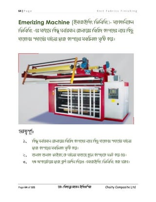 64 | P a g e K n i t F a b r i c s F i n i s h i n g
Page 64 of 101 ‡gv: wgRvbyi ingvb Bw_Iwcqv Chaity Composite Ltd
Emerizing Machine (BgvivBwRs wdwbwms)- g¨vKvwb‡Kj
wdwbwms Gi gva¨‡g wKQ' Nbv©qgvb †ivjv‡ii wmwiR KvM‡Ri b¨vq wKQz
`v‡Zveq c`v‡_©i Nl©‡bi Øviv Kvc‡oi gmwibZv m„wó K‡i|
¸iæZ¡c~Y©:
1. wKQ' Nbv©qgvb †ivjv‡ii wmwiR KvM‡Ri b¨vq wKQz `v‡Zveq c`v‡_©i Nl©‡bi
Øviv Kvc‡oi gmwibZv m„wó K‡i|
2. nvjKv nvjKv dvBev‡ †K Nl©‡bi mvnv‡h¨ Zz‡j Kvco‡K mdU K‡i †`q|
3. `ÿ Acv‡iU‡ii Øviv eªvku †gwkb w`‡qI GgvivBwRs wdwbwms Kiv m¤¢ve|
 