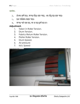 65 | P a g e K n i t F a b r i c s F i n i s h i n g
Page 65 of 101 ‡gv: wgRvbyi ingvb Bw_Iwcqv Chaity Composite Ltd
mZK©Zv:
1. †Ubkb †ewk n‡j, Kvco wQ‡o †h‡Z cv‡i, Ges wQ`ª n‡q †h‡Z cv‡i|
2. ‡mW cwieZ©b Ki‡Z cv‡i|
3. Kvco ùU n‡Z n‡e, Zv bv n‡j eªvku n‡e bv|
Adjustment.
1. Taken in Roller Tension.
2. Drum Tension.
3. Fabrics Return Roller Tension.
4. Plaiter Roller Tension.
5. Drum Speed.
6. Air pressure
7. M/c Speed
 