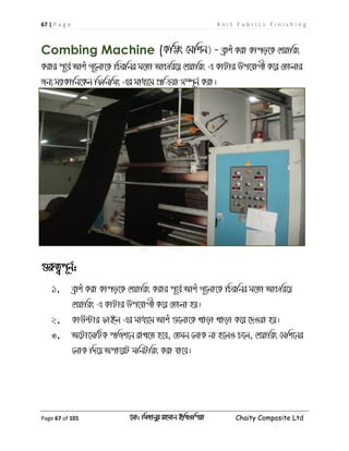 67 | P a g e K n i t F a b r i c s F i n i s h i n g
Page 67 of 101 ‡gv: wgRvbyi ingvb Bw_Iwcqv Chaity Composite Ltd
Combing Machine (Kw¤¢s †gwkb) - eªvku Kiv Kvco‡K †kqvwis
Kivi c~‡e© Avku M~‡jv‡K wPiwbi g‡Zv AvPwi‡q †kqvwis G KvUvi Dc‡hvMx K‡i †Zvjvi
Rb¨ g¨vKvwb‡Kj wdwbwms Gi gva¨‡g cÖwµqv m¤ú~b© Kiv|
¸iæZ¡c~b©:
1. eªvku Kiv Kvco‡K †kqvwis Kivi c~‡e© Avku M~‡jv‡K wPiwbi g‡Zv AvPwi‡q
†kqvwis G KvUvi Dc‡hvMx K‡i †Zvjv nq|
2. KvD›Uvi dvBj Gi gva¨‡g Avku ¸‡jv‡K Lvov Lvov K‡i ‡`Iqv nq|
3. A‡Uv‡gwUK cwRk‡b ivL‡Z n‡e, †Zgb †jvK bv n‡jI P‡j, †kqvwis †gwk‡bi
†jvK w`‡q Acv‡iU gwbUwis Kiv hv‡e|
 