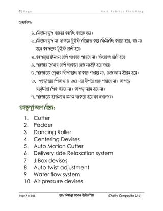 7 | P a g e K n i t F a b r i c s F i n i s h i n g
Page 7 of 101 ‡gv: wgRvbyi ingvb Bw_Iwcqv Chaity Composite Ltd
mZK©Zv:
1.wj‡Wj Wªc eivei KvwUs Ki‡Z n‡e|
2.wj‡Wj Wªc bv _vK‡j UzBó wi‡gvf K‡i wmwjwUs Ki‡Z n‡e, Zv bv
n‡j Kvc‡oi UzBó †ewk n‡e|
3.Kvc‡oi ‡Ubkb †ewk _vK‡Z cvi‡e bv| wms‡KR †ewk n‡e|
4.c¨vWvi ‡cÖmvi †ewk _vK‡j †mW jvBU n‡q hv‡e|
5.c¨vWv‡ii †cªmvi wWcv‡iÝ _vK‡Z cvi‡e bv, †mW Avb B‡eb n‡e|
6. c¨vWv‡ii wcKvd % 60 Gi Dc‡i n‡Z cvi‡e bv| Kvc‡o
md&Ubvi wcK Ki‡e bv| Kvco big n‡e bv|
7.c¨vWv‡ii nvW©b¨vm mgvb _vK‡Z n‡e me RvqMvq|
¸iæZ¡c~Y© Ask we‡kl:
1. Cutter
2. Padder
3. Dancing Roller
4. Centering Devises
5. Auto Motion Cutter
6. Delivery side Relaxation system
7. J-Box devises
8. Auto twist adjustment
9. Water flow system
10. Air pressure devises
 