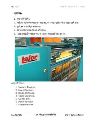 71 | P a g e K n i t F a b r i c s F i n i s h i n g
Page 71 of 101 ‡gv: wgRvbyi ingvb Bw_Iwcqv Chaity Composite Ltd
mZK©Zv:
1. LyeB `vwg †gwkb,
2. cwiPvjbvq mZK©Zv Aejgeb Ki‡Z nq, Zv bv n‡j `yNVbv NUvi m¤¢ebv †ewk _v‡K|
3. LyeB `ÿ Acv‡iU‡ii `iKvi nq|
4. Kvco KvUv hvevi m¤¢vebv †ewk _v‡K|
5. Gqvi †cÖmvi wVK _vK‡Z n‡e, Zv bv n‡j †Kvqv‡jwU fvj n‡e bv|
Adjustment:-
1. Taker in Tension.
2. Lower Tension.
3. Blade Distance.
4. Table Distance.
5. Cutter RPM.
6. Plater Tension.
7. Machine RPM
 