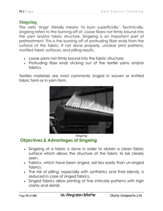 75 | P a g e K n i t F a b r i c s F i n i s h i n g
Page 75 of 101 ‡gv: wgRvbyi ingvb Bw_Iwcqv Chaity Composite Ltd
Singeing
The verb ‘singe’ literally means ‘to burn superficially’. Technically,
singeing refers to the burning-off of. Loose fibers not firmly bound into
the yarn and/or fabric structure. Singeing is an important part of
pretreatment. This is the burning off of protruding fiber ends from the
surface of the fabric. If not done properly, unclear print patterns,
mottled fabric surfaces, and pilling results.
 Loose yarns not firmly bound into the fabric structure;
 Protruding fiber ends sticking out of the textile yarns and/or
fabrics.
Textiles materials are most commonly singed in woven or knitted
fabric form or in yarn form.
Singeing
Objectives & Advantages of Singeing
 Singeing of a fabric is done in order to obtain a clean fabric
surface which allows the structure of the fabric to be clearly
seen.
 Fabrics, which have been singed, soil less easily than un-singed
fabrics.
 The risk of pilling, especially with synthetics and their blends, is
reduced in case of singed fabrics.
 Singed fabrics allow printing of fine intricate patterns with high
clarity and detail.
 