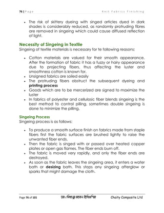 76 | P a g e K n i t F a b r i c s F i n i s h i n g
Page 76 of 101 ‡gv: wgRvbyi ingvb Bw_Iwcqv Chaity Composite Ltd
 The risk of skittery dyeing with singed articles dyed in dark
shades is considerably reduced, as randomly protruding fibres
are removed in singeing which could cause diffused reflection
of light.
Necessity of Singeing in Textile
Singeing of textile materials is necessary for te following reasons:
 Cotton materials are valued for their smooth appearance.
After the formation of fabric it has a fuzzy or hairy appearance
due to projecting fibers, thus affecting the luster and
smoothness cotton is known for.
 Unsigned fabrics are soiled easily
 The protruding fibers obstruct the subsequent dyeing and
printing process
 Goods which are to be mercerized are signed to maximize the
luster
 In fabrics of polyester and cellulosic fiber blends singeing is the
best method to control pilling, sometimes double singeing is
done to minimize the pilling.
Singeing Process
Singeing process is as follows:
 To produce a smooth surface finish on fabrics made from staple
fibers first the fabric surfaces are brushed lightly to raise the
unwanted fiber ends.
 Then the fabric is singed with or passed over heated copper
plates or open gas flames. The fiber ends burn off.
 The fabric is moved very rapidly, and only the fiber ends are
destroyed.
 As soon as the fabric leaves the singeing area, it enters a water
bath or desizing bath. This stops any singeing afterglow or
sparks that might damage the cloth.
 