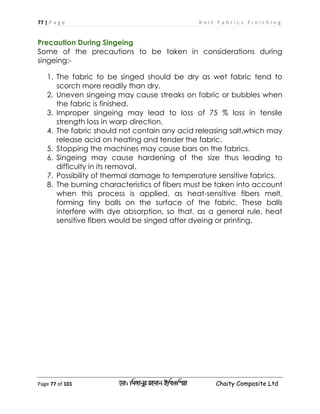 77 | P a g e K n i t F a b r i c s F i n i s h i n g
Page 77 of 101 ‡gv: wgRvbyi ingvb Bw_Iwcqv Chaity Composite Ltd
Precaution During Singeing
Some of the precautions to be taken in considerations during
singeing:-
1. The fabric to be singed should be dry as wet fabric tend to
scorch more readily than dry.
2. Uneven singeing may cause streaks on fabric or bubbles when
the fabric is finished.
3. Improper singeing may lead to loss of 75 % loss in tensile
strength loss in warp direction.
4. The fabric should not contain any acid releasing salt,which may
release acid on heating and tender the fabric.
5. Stopping the machines may cause bars on the fabrics.
6. Singeing may cause hardening of the size thus leading to
difficulty in its removal.
7. Possibility of thermal damage to temperature sensitive fabrics.
8. The burning characteristics of fibers must be taken into account
when this process is applied, as heat-sensitive fibers melt,
forming tiny balls on the surface of the fabric. These balls
interfere with dye absorption, so that, as a general rule, heat
sensitive fibers would be singed after dyeing or printing.
 