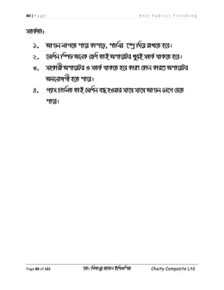 80 | P a g e K n i t F a b r i c s F i n i s h i n g
Page 80 of 101 ‡gv: wgRvbyi ingvb Bw_Iwcqv Chaity Composite Ltd
mZK©Zv:
1. Av¸b jvM‡Z cv‡i Kvc‡o, cvwbi ‡¯úª w`‡q ivL‡Z n‡e|
2. ‡gwkb w¯úW A‡bK †ewk ZvB Acv‡iUi LyeB mZK© _vK‡Z n‡e|
3. mnKvix Acv‡iUi I mZK© _vK‡Z n‡e KviY †Kvb Kvi‡Y Acv‡iUi
Ag‡bvRMx n‡Z cv‡i|
4. M¨vm PvwjZ ZvB †gwkb eÜ nIqvi mv‡_ mv‡_ Av¸b †j‡M †h‡Z
cv‡i|
 