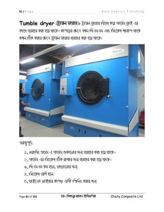 81 | P a g e K n i t F a b r i c s F i n i s h i n g
Page 81 of 101 ‡gv: wgRvbyi ingvb Bw_Iwcqv Chaity Composite Ltd
Tumble dryer (Uªv¤¢j Wvqvi): Uªv¤¢j Wªvqvi we‡kl K‡i Mv‡g©m WªvB Gi
Kv‡R e¨envi Kiv n‡q _v‡K| Kvc‡oi †ÿ‡Î hLb wRGmGg Ges wms‡KR Lvivc _v‡K
ZLb wVK Kivi †ÿ‡Î Uªv¤¢j Wvqvi e¨envi Kiv n‡q _v‡K|
¸iæZ¡c~Y©:
1.Iqvwms cÖ‡mm G Mv‡g©m ïKv‡bvi Rb¨ e¨envi Kiv n‡q _v‡K|
2.Mv‡g©m Gi wms‡KR wVK ivLvi Rb¨ e¨envi Kiv n‡q _v‡K|
3.wRGmGg Kg n‡j, fvov‡bvi Rb¨
4. wms‡KR †ewk n‡j
5.gvB‡µv dvBevi Kvco Gw›U wcwjs Kivi Rb¨
 