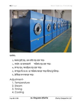 82 | P a g e K n i t F a b r i c s F i n i s h i n g
Page 82 of 101 ‡gv: wgRvbyi ingvb Bw_Iwcqv Chaity Composite Ltd
mZK©Zv:
1.Afvi WªvB n‡q, †mW †PBR n‡q †h‡Z cv‡i|
2.Mv‡g©R Gi g¨vRvi‡g›U cwieZ©b n‡q †h‡Z cv‡i|
3.Kvco n‡j, AvbB‡fb n‡q †h‡Z cv‡i|
4. Kvc‡oi wRGmGg Gi cwieZ©b Avm‡Z cv‡i wgUvi U' wgUv‡i|
5.Bwó‡gi `vM Avm‡Z cv‡i|
Adjustment-
1. Temperature
2. Steam
3. Timing
4. Cooling
 