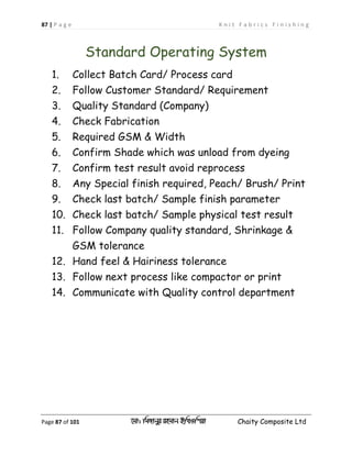 87 | P a g e K n i t F a b r i c s F i n i s h i n g
Page 87 of 101 ‡gv: wgRvbyi ingvb Bw_Iwcqv Chaity Composite Ltd
Standard Operating System
1. Collect Batch Card/ Process card
2. Follow Customer Standard/ Requirement
3. Quality Standard (Company)
4. Check Fabrication
5. Required GSM & Width
6. Confirm Shade which was unload from dyeing
7. Confirm test result avoid reprocess
8. Any Special finish required, Peach/ Brush/ Print
9. Check last batch/ Sample finish parameter
10. Check last batch/ Sample physical test result
11. Follow Company quality standard, Shrinkage &
GSM tolerance
12. Hand feel & Hairiness tolerance
13. Follow next process like compactor or print
14. Communicate with Quality control department
 