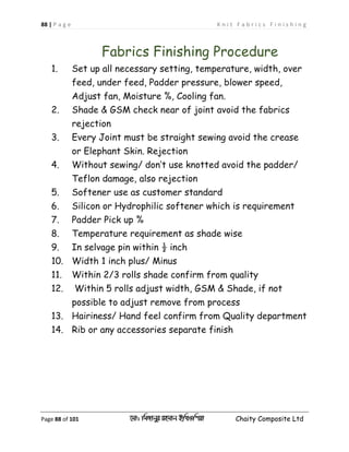 88 | P a g e K n i t F a b r i c s F i n i s h i n g
Page 88 of 101 ‡gv: wgRvbyi ingvb Bw_Iwcqv Chaity Composite Ltd
Fabrics Finishing Procedure
1. Set up all necessary setting, temperature, width, over
feed, under feed, Padder pressure, blower speed,
Adjust fan, Moisture %, Cooling fan.
2. Shade & GSM check near of joint avoid the fabrics
rejection
3. Every Joint must be straight sewing avoid the crease
or Elephant Skin. Rejection
4. Without sewing/ don’t use knotted avoid the padder/
Teflon damage, also rejection
5. Softener use as customer standard
6. Silicon or Hydrophilic softener which is requirement
7. Padder Pick up %
8. Temperature requirement as shade wise
9. In selvage pin within ½ inch
10. Width 1 inch plus/ Minus
11. Within 2/3 rolls shade confirm from quality
12. Within 5 rolls adjust width, GSM & Shade, if not
possible to adjust remove from process
13. Hairiness/ Hand feel confirm from Quality department
14. Rib or any accessories separate finish
 