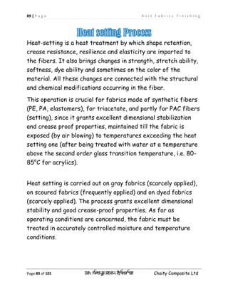 89 | P a g e K n i t F a b r i c s F i n i s h i n g
Page 89 of 101 ‡gv: wgRvbyi ingvb Bw_Iwcqv Chaity Composite Ltd
Heat-setting is a heat treatment by which shape retention,
crease resistance, resilience and elasticity are imparted to
the fibers. It also brings changes in strength, stretch ability,
softness, dye ability and sometimes on the color of the
material. All these changes are connected with the structural
and chemical modifications occurring in the fiber.
This operation is crucial for fabrics made of synthetic fibers
(PE, PA, elastomers), for triacetate, and partly for PAC fibers
(setting), since it grants excellent dimensional stabilization
and crease proof properties, maintained till the fabric is
exposed (by air blowing) to temperatures exceeding the heat
setting one (after being treated with water at a temperature
above the second order glass transition temperature, i.e. 80-
85°C for acrylics).
Heat setting is carried out on gray fabrics (scarcely applied),
on scoured fabrics (frequently applied) and on dyed fabrics
(scarcely applied). The process grants excellent dimensional
stability and good crease-proof properties. As far as
operating conditions are concerned, the fabric must be
treated in accurately controlled moisture and temperature
conditions.
 