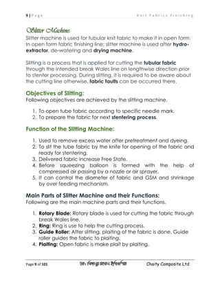 9 | P a g e K n i t F a b r i c s F i n i s h i n g
Page 9 of 101 ‡gv: wgRvbyi ingvb Bw_Iwcqv Chaity Composite Ltd
Slitter Machine:
Slitter machine is used for tubular knit fabric to make it in open form.
In open form fabric finishing line; slitter machine is used after hydro-
extractor, de-watering and drying machine.
Slitting is a process that is applied for cutting the tubular fabric
through the intended break Wales line on lengthwise direction prior
to stenter processing. During slitting, it is required to be aware about
the cutting line otherwise, fabric faults can be occurred there.
Objectives of Slitting:
Following objectives are achieved by the slitting machine.
1. To open tube fabric according to specific needle mark.
2. To prepare the fabric for next stentering process.
Function of the Slitting Machine:
1. Used to remove excess water after pretreatment and dyeing.
2. To slit the tube fabric by the knife for opening of the fabric and
ready for stentering.
3. Delivered fabric increase Free State.
4. Before squeezing balloon is formed with the help of
compressed air passing by a nozzle or air sprayer.
It can control the diameter of fabric and5. GSM and shrinkage
by over feeding mechanism.
Main Parts of Slitter Machine and their Functions:
Following are the main machine parts and their functions.
1. Rotary Blade: Rotary blade is used for cutting the fabric through
break Wales line.
2. Ring: Ring is use to help the cutting process.
3. Guide Roller: After slitting, plaiting of the fabric is done. Guide
roller guides the fabric to plaiting.
4. Plaiting: Open fabric is make plait by plaiting.
 