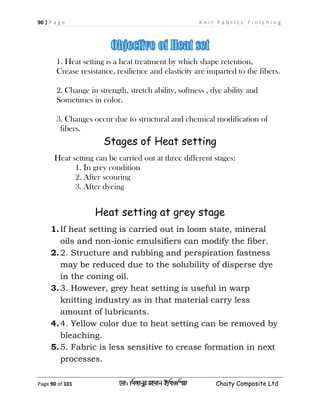 90 | P a g e K n i t F a b r i c s F i n i s h i n g
Page 90 of 101 ‡gv: wgRvbyi ingvb Bw_Iwcqv Chaity Composite Ltd
1. Heat setting is a heat treatment by which shape retention,
Crease resistance, resilience and elasticity are imparted to the fibers.
2. Change in strength, stretch ability, softness , dye ability and
Sometimes in color.
3. Changes occur due to structural and chemical modification of
fibers.
Stages of Heat setting
Heat setting can be carried out at three different stages:
1. In grey condition
2. After scouring
3. After dyeing
Heat setting at grey stage
1.If heat setting is carried out in loom state, mineral
oils and non-ionic emulsifiers can modify the fiber.
2.2. Structure and rubbing and perspiration fastness
may be reduced due to the solubility of disperse dye
in the coning oil.
3.3. However, grey heat setting is useful in warp
knitting industry as in that material carry less
amount of lubricants.
4.4. Yellow color due to heat setting can be removed by
bleaching.
5.5. Fabric is less sensitive to crease formation in next
processes.
 