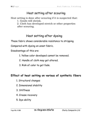 91 | P a g e K n i t F a b r i c s F i n i s h i n g
Page 91 of 101 ‡gv: wgRvbyi ingvb Bw_Iwcqv Chaity Composite Ltd
Heat setting after scouring
Heat setting is done after scouring if it is suspected that:
1. Goods will shrink.
2. Cloth has developed stretch or other properties
after scouring.
Heat setting after dyeing
These fabric shows considerable resistance to stripping
Compared with dyeing on unset fabric.
Disadvantage of this are:
1. Yellow color developed cannot be removed.
2. Handle of cloth may get altered.
3. Risk of color to get fade.
Effect of heat setting on various of synthetic fibers
1. Structural changes
2. Dimensional stability
3. Stiffness
4. Crease recovery
5. Dye ability
 