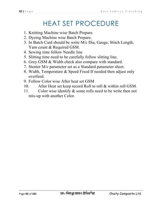 92 | P a g e K n i t F a b r i c s F i n i s h i n g
Page 92 of 101 ‡gv: wgRvbyi ingvb Bw_Iwcqv Chaity Composite Ltd
HEAT SET PROCEDURE
1. Knitting Machine wise Batch Prepare.
2. Dyeing Machine wise Batch Prepare.
3. In Batch Card should be write M/c Dia, Gauge, Stitch Length,
Yarn count & Required GSM.
4. Sewing time follow Needle line
5. Slitting time need to be carefully follow slitting line.
6. Grey GSM & Width check also compare with standard.
7. Stenter M/c parameter set as a Standard parameter sheet.
8. Width, Temperature & Speed Fixed If needed then adjust only
overfeed.
9. Follow Color wise After heat set GSM
10. After Heat set keep record Roll to roll & within roll GSM.
11. Color wise identify & some rolls need to be write then not
mix-up with another Color.
 
