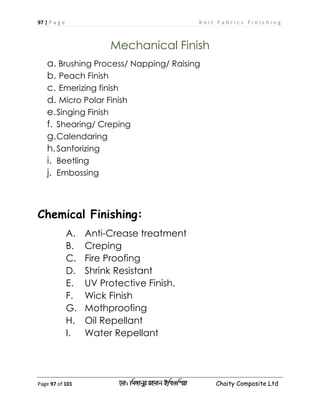 97 | P a g e K n i t F a b r i c s F i n i s h i n g
Page 97 of 101 ‡gv: wgRvbyi ingvb Bw_Iwcqv Chaity Composite Ltd
Mechanical Finish
a. Brushing Process/ Napping/ Raising
b. Peach Finish
c. Emerizing finish
d. Micro Polar Finish
e.Singing Finish
f. Shearing/ Creping
g.Calendaring
h.Sanforizing
i. Beetling
j. Embossing
Chemical Finishing:
A. Anti-Crease treatment
B. Creping
C. Fire Proofing
D. Shrink Resistant
E. UV Protective Finish.
F. Wick Finish
G. Mothproofing
H. Oil Repellant
I. Water Repellant
 