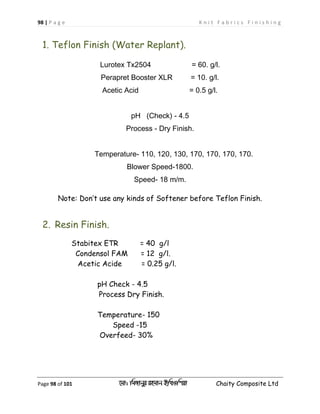 98 | P a g e K n i t F a b r i c s F i n i s h i n g
Page 98 of 101 ‡gv: wgRvbyi ingvb Bw_Iwcqv Chaity Composite Ltd
1. Teflon Finish (Water Replant).
Lurotex Tx2504 = 60. g/l.
Perapret Booster XLR = 10. g/l.
Acetic Acid = 0.5 g/l.
pH (Check) - 4.5
Process - Dry Finish.
Temperature- 110, 120, 130, 170, 170, 170, 170.
Blower Speed-1800.
Speed- 18 m/m.
Note: Don’t use any kinds of Softener before Teflon Finish.
2. Resin Finish.
Stabitex ETR = 40 g/l
Condensol FAM = 12 g/l.
Acetic Acide = 0.25 g/l.
pH Check - 4.5
Process Dry Finish.
Temperature- 150
Speed -15
Overfeed- 30%
 