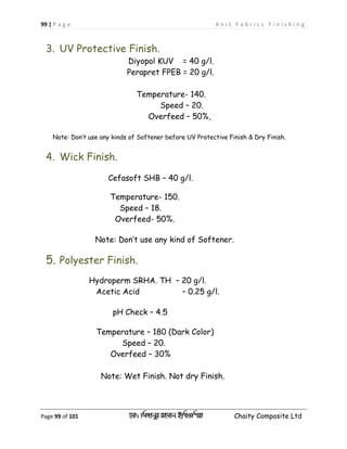 99 | P a g e K n i t F a b r i c s F i n i s h i n g
Page 99 of 101 ‡gv: wgRvbyi ingvb Bw_Iwcqv Chaity Composite Ltd
3. UV Protective Finish.
Diyopol KUV = 40 g/l.
Perapret FPEB = 20 g/l.
Temperature- 140.
Speed – 20.
Overfeed – 50%,
Note: Don’t use any kinds of Softener before UV Protective Finish & Dry Finish.
4. Wick Finish.
Cefasoft SHB – 40 g/l.
Temperature- 150.
Speed – 18.
Overfeed- 50%.
Note: Don’t use any kind of Softener.
5. Polyester Finish.
Hydroperm SRHA. TH – 20 g/l.
Acetic Acid – 0.25 g/l.
pH Check – 4.5
Temperature – 180 (Dark Color)
Speed – 20.
Overfeed – 30%
Note: Wet Finish. Not dry Finish.
 