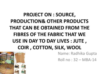 PROJECT ON : SOURCE,
PRODUCTION& OTHER PRODUCTS
THAT CAN BE OBTAINED FROM THE
FIBRES OF THE FABRIC THAT WE
USE IN DAY TO DAY LIVES : JUTE ,
COIR , COTTON, SILK, WOOL
Name: Radhika Gupta
Roll no : 32 – MBA-14
 