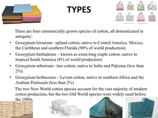TYPES
There are four commercially grown species of cotton, all domesticated in
antiquity:
• Gossypium hirsutum– upland cotton, native to Central America, Mexico,
the Caribbean and southern Florida (90% of world production)
• Gossypium barbadense – known as extra-long staple cotton, native to
tropical South America (8% of world production)
• Gossypium arboreum– tree cotton, native to India and Pakistan (less than
2%)
• Gossypium herbaceum – Levant cotton, native to southern Africa and the
Arabian Peninsula (less than 2%)
The two New World cotton species account for the vast majority of modern
cotton production, but the two Old World species were widely used before
the 1900s.
 