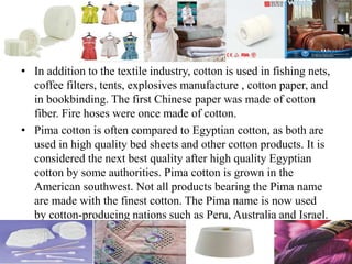 • In addition to the textile industry, cotton is used in fishing nets,
coffee filters, tents, explosives manufacture , cotton paper, and
in bookbinding. The first Chinese paper was made of cotton
fiber. Fire hoses were once made of cotton.
• Pima cotton is often compared to Egyptian cotton, as both are
used in high quality bed sheets and other cotton products. It is
considered the next best quality after high quality Egyptian
cotton by some authorities. Pima cotton is grown in the
American southwest. Not all products bearing the Pima name
are made with the finest cotton. The Pima name is now used
by cotton-producing nations such as Peru, Australia and Israel.
 