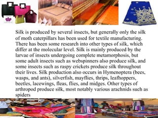 Silk is produced by several insects, but generally only the silk
of moth caterpillars has been used for textile manufacturing.
There has been some research into other types of silk, which
differ at the molecular level. Silk is mainly produced by the
larvae of insects undergoing complete metamorphosis, but
some adult insects such as webspinners also produce silk, and
some insects such as raspy crickets produce silk throughout
their lives. Silk production also occurs in Hymenoptera (bees,
wasps, and ants), silverfish, mayflies, thrips, leafhoppers,
beetles, lacewings, fleas, flies, and midges. Other types of
arthropod produce silk, most notably various arachnids such as
spiders
 