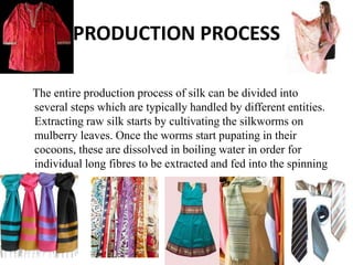 PRODUCTION PROCESS
The entire production process of silk can be divided into
several steps which are typically handled by different entities.
Extracting raw silk starts by cultivating the silkworms on
mulberry leaves. Once the worms start pupating in their
cocoons, these are dissolved in boiling water in order for
individual long fibres to be extracted and fed into the spinning
reel.
 