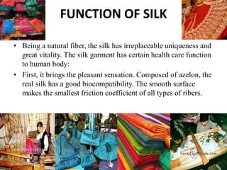 FUNCTION OF SILK
• Being a natural fiber, the silk has irreplaceable uniqueness and
great vitality. The silk garment has certain health care function
to human body:
• First, it brings the pleasant sensation. Composed of azelon, the
real silk has a good biocompatibility. The smooth surface
makes the smallest friction coefficient of all types of ribers.
 
