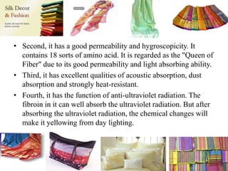 • Second, it has a good permeability and hygroscopicity. It
contains 18 sorts of amino acid. It is regarded as the "Queen of
Fiber" due to its good permeability and light absorbing ability.
• Third, it has excellent qualities of acoustic absorption, dust
absorption and strongly heat-resistant.
• Fourth, it has the function of anti-ultraviolet radiation. The
fibroin in it can well absorb the ultraviolet radiation. But after
absorbing the ultraviolet radiation, the chemical changes will
make it yellowing from day lighting.
 