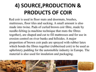 4) SOURCE,PRODUCTION &
PRODUCTS OF COIR
Red coir is used in floor mats and doormats, brushes,
mattresses, floor tiles and sacking. A small amount is also
made into twine. Pads of curled brown coir fibre, made by
needle-felting (a machine technique that mats the fibres
together), are shaped and cut to fill mattresses and for use in
erosion control on river banks and hillsides. A major
proportion of brown coir pads are sprayed with rubber latex
which bonds the fibres together (rubberised coir) to be used as
upholstery padding for the automobile industry in Europe. The
material is also used for insulation and packaging.
 