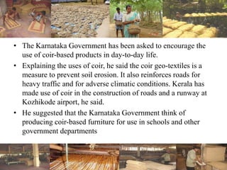• The Karnataka Government has been asked to encourage the
use of coir-based products in day-to-day life.
• Explaining the uses of coir, he said the coir geo-textiles is a
measure to prevent soil erosion. It also reinforces roads for
heavy traffic and for adverse climatic conditions. Kerala has
made use of coir in the construction of roads and a runway at
Kozhikode airport, he said.
• He suggested that the Karnataka Government think of
producing coir-based furniture for use in schools and other
government departments
 