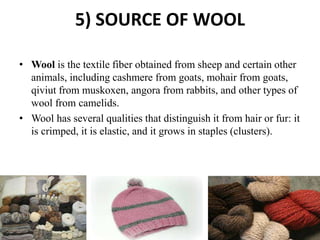 5) SOURCE OF WOOL
• Wool is the textile fiber obtained from sheep and certain other
animals, including cashmere from goats, mohair from goats,
qiviut from muskoxen, angora from rabbits, and other types of
wool from camelids.
• Wool has several qualities that distinguish it from hair or fur: it
is crimped, it is elastic, and it grows in staples (clusters).
 
